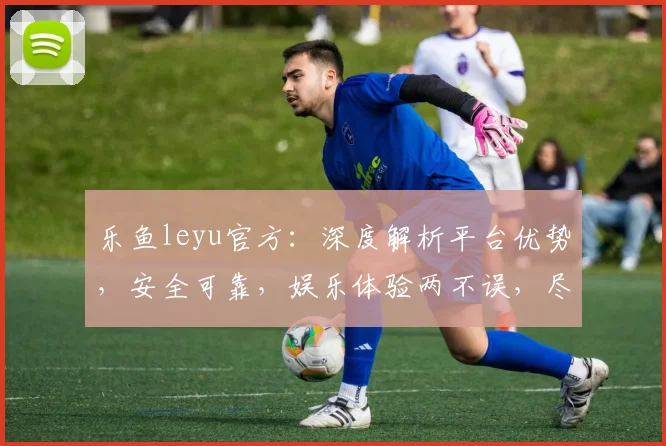 乐鱼leyu官方：深度解析平台优势，安全可靠，娱乐体验两不误，尽享精彩游戏时光