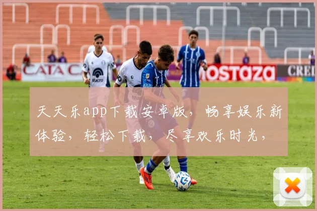 天天乐app下载安卓版，畅享娱乐新体验，轻松下载，尽享欢乐时光，三步即可完成，快来加入我们