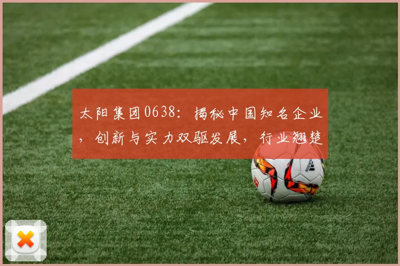太阳集团0638：揭秘中国知名企业，创新与实力双驱发展，行业翘楚