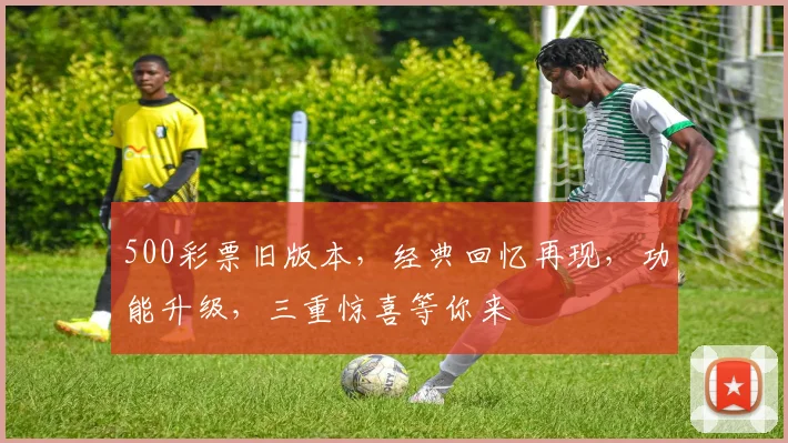 500彩票旧版本，经典回忆再现，功能升级，三重惊喜等你来