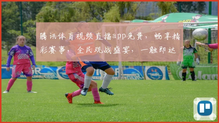 腾讯体育视频直播app免费，畅享精彩赛事，全民观战盛宴，一触即达，无需付费，体验非凡